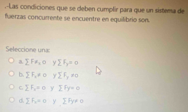 .-Las condiciones que se deben cumplir para que un sistema de
fuerzas concurrente se encuentre en equilibrio son.
Seleccione una:
a. sumlimits F!= x0 y sumlimits F_y=0
b. sumlimits F_x!= 0 y sumlimits F_y!= 0
C. sumlimits F_x=0 y sumlimits Fy=0
d. sumlimits F_x=0 y sumlimits Fy!= 0