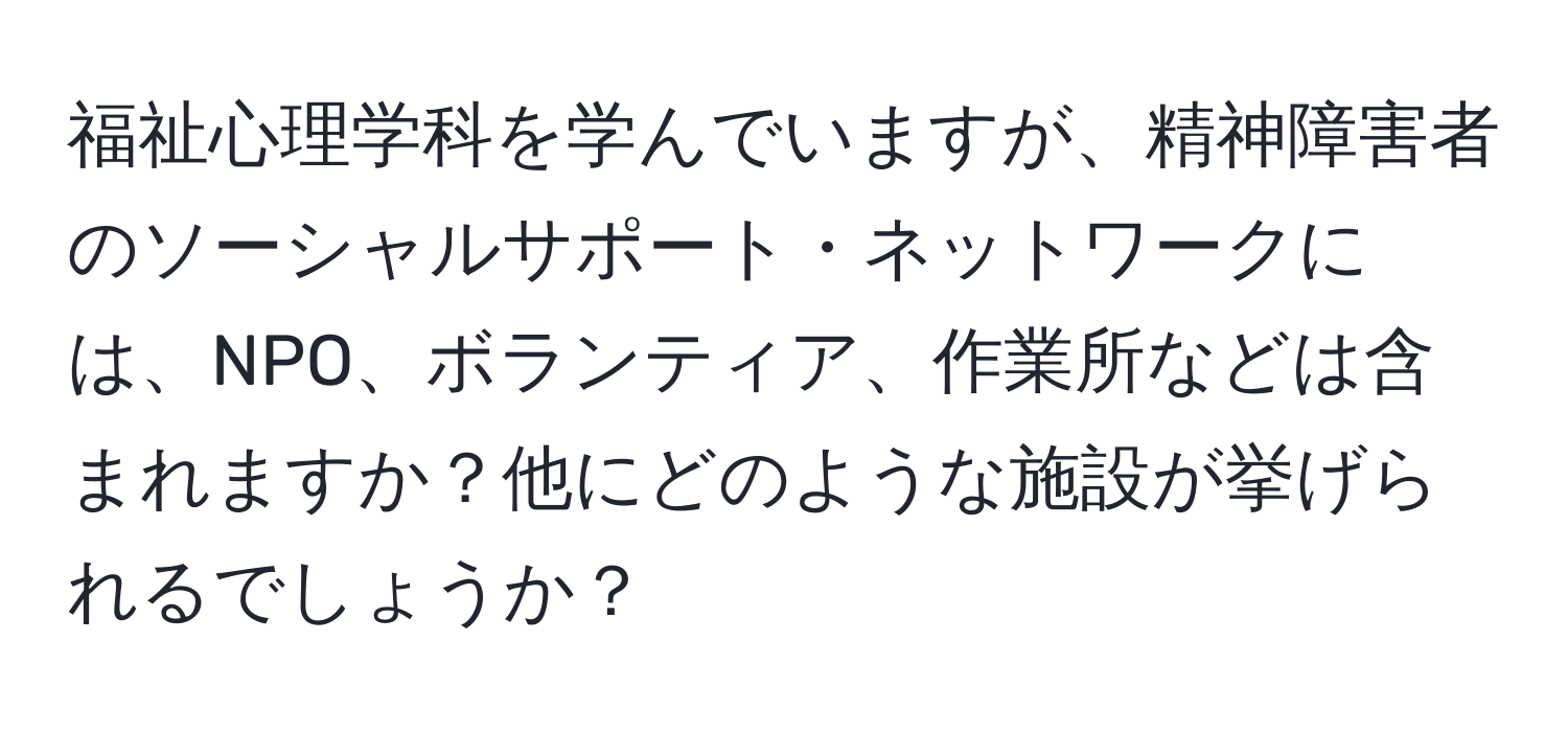福祉心理学科を学んでいますが、精神障害者のソーシャルサポート・ネットワークには、NPO、ボランティア、作業所などは含まれますか？他にどのような施設が挙げられるでしょうか？