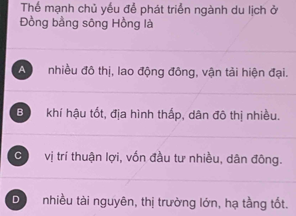 Thể mạnh chủ yếu để phát triển ngành du lịch ở
Đồng bằng sông Hồng là
A nhiều đô thị, lao động đông, vận tải hiện đại.
Bộ khí hậu tốt, địa hình thấp, dân đô thị nhiều.
c vị trí thuận lợi, vốn đầu tư nhiều, dân đông.
D nhiều tài nguyên, thị trường lớn, hạ tầng tốt.