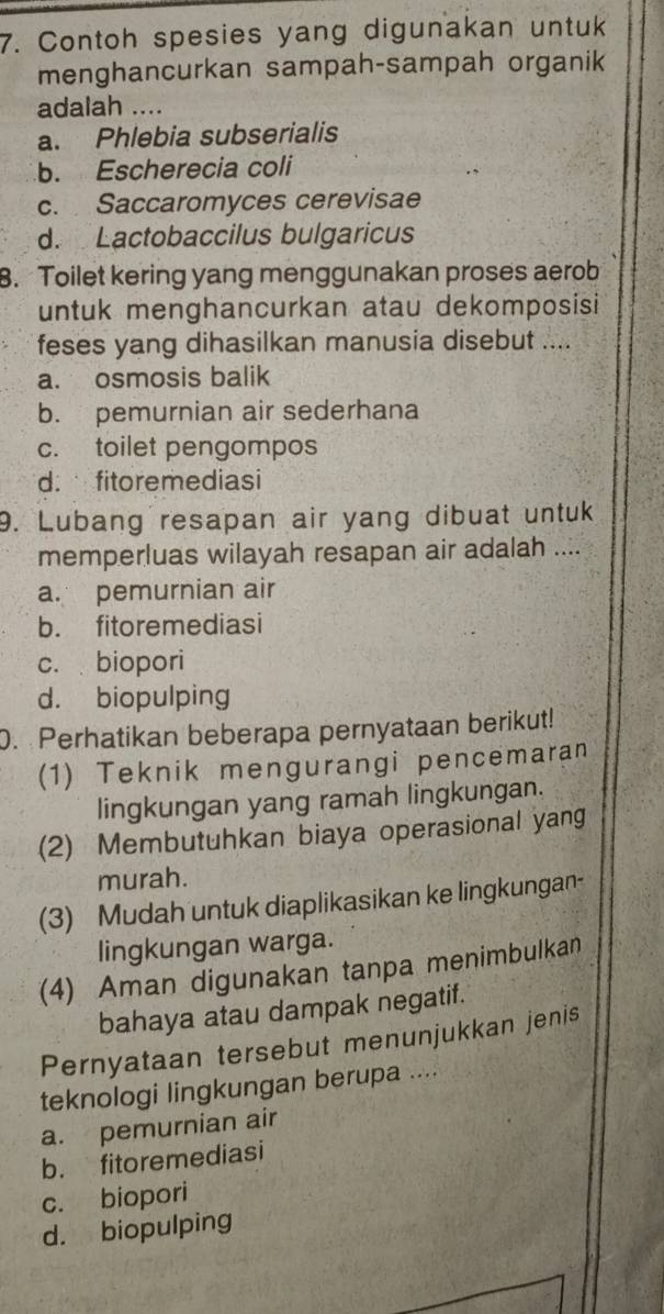 Contoh spesies yang digunakan untuk
menghancurkan sampah-sampah organik
adalah ....
a. Phlebia subserialis
b. Escherecia coli
c. Saccaromyces cerevisae
d. Lactobaccilus bulgaricus
8. Toilet kering yang menggunakan proses aerob
untuk menghancurkan atau dekomposisi
feses yang dihasilkan manusia disebut ....
a. osmosis balik
b. pemurnian air sederhana
c. toilet pengompos
d. fitoremediasi
9. Lubang resapan air yang dibuat untuk
memperluas wilayah resapan air adalah ....
a. pemurnian air
b. fitoremediasi
c. biopori
d. biopulping
0. Perhatikan beberapa pernyataan berikut!
(1) Teknik mengurangi pencemaran
lingkungan yang ramah lingkungan.
(2) Membutuhkan biaya operasional yang
murah.
(3) Mudah untuk diaplikasikan ke lingkungan-
lingkungan warga.
(4) Aman digunakan tanpa menimbulkan
bahaya atau dampak negatif.
Pernyataan tersebut menunjukkan jenis
teknologi lingkungan berupa ....
a. pemurnian air
b. fitoremediasi
c. biopori
d. biopulping