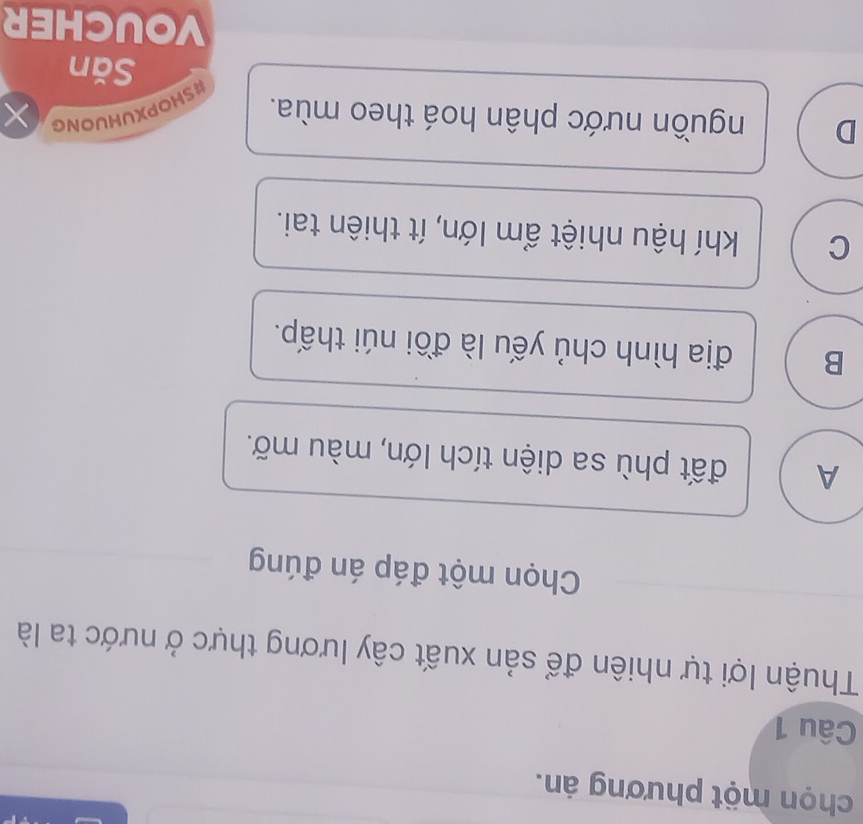 chọn một phương án.
Câu 1
Thuận lợi tự nhiên để sản xuất cây lương thực ở nước ta là
Chọn một đáp án đúng
A đất phù sa diện tích lớn, màu mỡ.
B địa hình chủ yếu là đồi núi thấp.
C khí hậu nhiệt ẩm lớn, ít thiên tai.
D nguồn nước phân hoá theo mùa. ×
#SHOPXUHUONG
Săn
VOUCHER