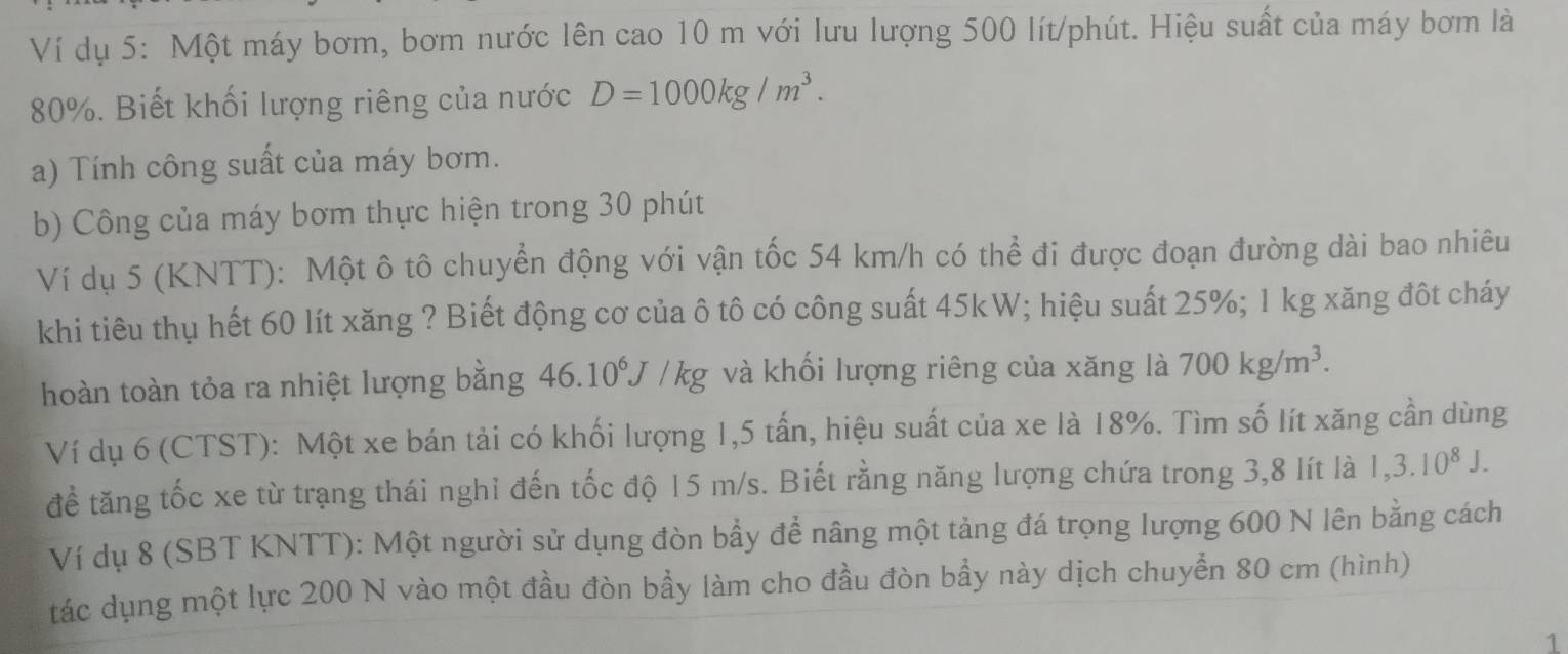 Ví dụ 5: Một máy bơm, bơm nước lên cao 10 m với lưu lượng 500 lít/phút. Hiệu suất của máy bơm là
80%. Biết khối lượng riêng của nước D=1000kg/m^3. 
a) Tính công suất của máy bơm. 
b) Công của máy bơm thực hiện trong 30 phút 
Ví dụ 5 (KNTT): Một ô tô chuyển động với vận tốc 54 km/h có thể đi được đoạn đường dài bao nhiêu 
khi tiêu thụ hết 60 lít xăng ? Biết động cơ của ô tô có công suất 45kW; hiệu suất 25%; 1 kg xăng đôt cháy 
hoàn toàn tỏa ra nhiệt lượng bằng 46.10^6J/kg và khối lượng riêng của xăng là 700kg/m^3. 
Ví dụ 6 (CTST): Một xe bán tải có khối lượng 1,5 tấn, hiệu suất của xe là 18%. Tìm số lít xăng cần dùng 
để tăng tốc xe từ trạng thái nghỉ đến tốc độ 15 m/s. Biết rằng năng lượng chứa trong 3,8 lít là 1,3.10^8J. 
Ví dụ 8 (SBT KNTT): Một người sử dụng đòn bầy để nâng một tảng đá trọng lượng 600 N lên bằng cách 
tác dụng một lực 200 N vào một đầu đòn bầy làm cho đầu đòn bầy này dịch chuyển 80 cm (hình) 
1