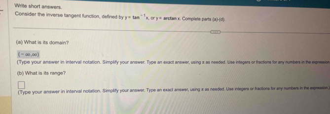 Write short answers. 
Consider the inverse tangent function, defined by y=tan^(-1)x or y= arctan x. Complete parts (a) (d) 
(a) What is its domain?
(-∈fty ,∈fty )
(Type your answer in interval notation. Simplify your answer. Type an exact answer, using x as needed. Use integers or fractions for any numbers in the expression 
(b) What is its range? 
(Type your answer in interval notation. Simplify your answer. Type an exact answer, using π as needed. Use integers or fractions for any numbers in the expression)