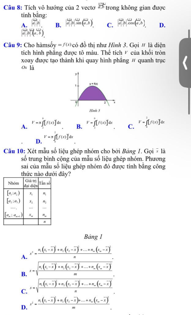 Tích vô hướng c ua2 vectơ frac 1(a,b)^(_ ?) trong không gian được
tính bắng:
A. B. |a|.|b|.sin (a,b). C. |a|.|b|.cos (vector a,b). D..(a, b
Câu 9: Cho hàmsốy =f(x) có đồ thị như Hình 3. Gọi # là diện
tích hình phăng được tô màu. Thể tích ◤ của khối tròn
xoay được tạo thành khi quay hình phăng # quanh trục
0x là
y
1. y=f(x)
9 2 x
Hình 3
A. V=π ∈tlimits _2^(0[f(x)]dx V=∈tlimits _2^0[f(x)]dx C. V=∈tlimits _0^2[f(x)]dx
B.
D. V=π ∈tlimits _0^2[f(x)]dx
Câu 10: Xét mẫu số liệu ghép nhóm cho bởi Bảng 1. Gọi × là
số trung bình cộng của mẫu số liệu ghép nhóm. Phương
sai của mẫu số liệu ghép nhóm đó được tính bằng công
thức nào dưới đây?
Bảng 1
A. s^2)=frac n_1(x_1-overline x)^2+n_2(x_2-overline x)^2+...+n_m(x_m-overline x)^2n
B. s=sqrt(frac n_1)(x_1-overline x)^2+n_2(x_2-overline x)^2+...+n_m(x_n-overline x)^2m
C. s=sqrt(frac n_1)(x_1-overline x)^2+n_2(x_2-overline x)^2+...+n_m(x_n-overline x)^2n
D. s^2=frac n_1(x_1-overline x)^2+n_2(x_2-overline x)+...+n_m(x_m-overline x)^2m.