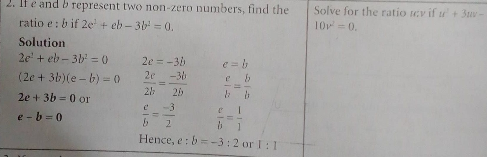 If e and b represent two non-zero numbers, find the Solve for the ratio u:v if u^2+3uv-
ratio e : b if 2e^2+eb-3b^2=0. 10v^2=0. 
Solution
2e^2+eb-3b^2=0
2e=-3b
e=b
(2e+3b)(e-b)=0  2c/2b = (-3b)/2b 
2e+3b=0 or
 e/b = b/b 
e-b=0
 e/b = (-3)/2 
 e/b = 1/1 
Hence, e : b=-3:2 or 1:1