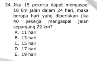 Jika 15 pekerja dapat mengaspal
18 km jalan dalam 24 hari, maka
berapa hari yang diperlukan jika
40 pekerja mengaspal jalan
sepanjang 22 km?
A. 11 hari
B. 13 hari
C. 15 hari
D. 17 hari
E. 19 hari