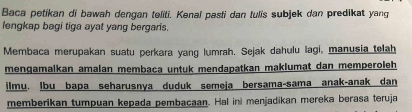 Baca petikan di bawah dengan teliti. Kenal pasti dan tulis subjek dan predikat yang 
lengkap bagi tiga ayat yang bergaris. 
Membaca merupakan suatu perkara yang lumrah. Sejak dahulu lagi, manusia telah 
mengamalkan amalan membaca untuk mendapatkan maklumat dan memperoleh 
ilmu. Ibu bapa seharusnya duduk semeja bersama-sama anak-anak dan 
memberikan tumpuan kepada pembacaan. Hal ini menjadikan mereka berasa teruja