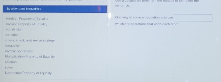 Use a vocabulary term from the module to complete the
sentence.
Equations and Inequalities
Addition Property of Equality One way to solve an equation is to use
Division Property of Equality which are operations that undo each other.
equals sign
equation
guess, check, and revise strategy
inequality
inverse operations
Multiplication Property of Equality
solution
solve
Subtraction Property of Equality