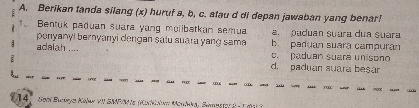 Berikan tanda silang (x) huruf a, b, c, atau d di depan jawaban yang benar!
1. Bentuk paduan suara yang melibatkan semua a. paduan suara dua suara
penyanyi bernyanyi dengan satu suara yang sama b. paduan suara campuran
adalah .... c. paduan suara unisono
d. paduan suara besar

0830801 00 200 2 0 000 2000 1020 3 20 2000 2 20 0 30 20
4 Seni Budaya Kelas VII SMP/MTs (Kurikulum Merdeka) Semester 2 - Edisi 3