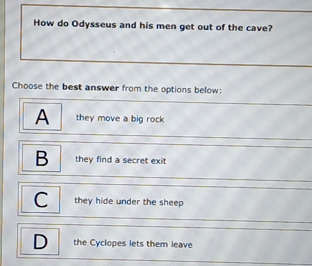 How do Odysseus and his men get out of the cave?
Choose the best answer from the options below:
A they move a big rock
B they find a secret exit
C they hide under the sheep
D the Cyclopes lets them leave