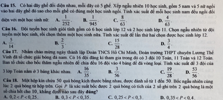 Có hai dãy ghế đổi diện nhau, mỗi dãy có 5 ghế. Xếp ngẫu nhiên 10 học sinh, gồm 5 nam và 5 nữ ngồi
vào hai dãy ghế đó sao cho mỗi ghế có đúng một học sinh ngỗi. Tính xác suất đề mỗi học sinh nam đều ngồi đối
diện với một học sinh nữ: A.  1/252 . B.  1/945 . C.  8/63 . D.  4/63 .
Câu 16. Đội tuyển học sinh giỏi tỉnh gồm có 6 học sinh lớp 12 và 2 học sinh lớp 11. Chọn ngẫu nhiên từ đội
tuyền một học sinh, rồi chọn thêm một học sinh nữa. Tính xác suất đề lần thứ hai chọn được học sinh lớp 12.
A.  5/14 . B.  2/3 . C.  15/28 . D.  3/4 .
Câu 17. Nhằm chào mừng ngày thành lập Đoàn TNCS Hồ Chí Minh, Đoàn trường THPT chuyên Lương Thế
Vinh đã tổ chức giải bóng đá nam. Có 16 đội đăng kí tham gia trong đó có 3 đội 10 Toán, 11 Toán và 12 Toán.
Ban tổ chức cho bốc thăm ngẫu nhiên đề chia đều 16 đội vào 4 bảng đề đá vòng loại. Tính xác suất đề 3 đội của
3 lớp Toán nằm ở 3 bảng khác nhau. A.  16/35 . B.  3/56 . C.  19/28 . D.  53/56 .
Câu 18. Một hộp kin chứa 50 quả bóng kích thước bằng nhau, được đánh số từ 1 đến 50. Bốc ngẫu nhiên cùng
lúc 2 quả bóng từ hộp trên. Gọi P là xác suất bốc được 2 quả bóng có tích của 2 số ghi trên 2 quả bóng là một
số chia hết cho 10, khẳng định nào sau đây đúng?
A. 0,2 B. 0,3 C. 0,25 D. 0,35