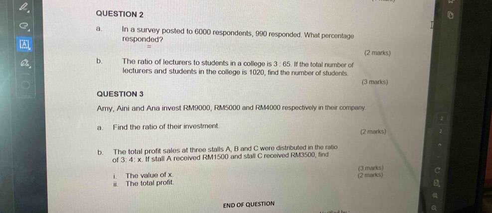 In a survey posted to 6000 respondents, 990 responded. What percentage 
responded? 
= 
(2 marks) 
b. The ratio of lecturers to students in a college is 3:65 If the total number of 
lecturers and students in the college is 1020, find the number of students. 
(3 marks) 
QUESTION 3 
Amy, Aini and Ana invest RM9000, RM5000 and RM4000 respectively in their company. 
a. Find the ratio of their investment. 
(2 marks) 
b. The total profit sales at three stalls A, B and C were distributed in the ratio 
of 3:4:x. If stall A received RM1500 and stall C received RM3500, find 
(3 marks) 
i. The value of x. 
ii. The total profit. (2 marks) 
END OF QUESTION