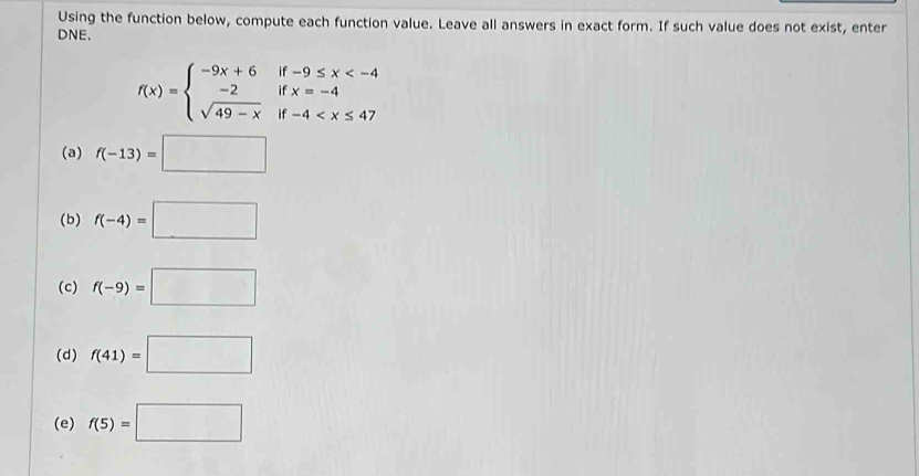 Using the function below, compute each function value. Leave all answers in exact form. If such value does not exist, enter
DNE.
f(x)=beginarrayl -9x+6if-9≤ x
(a) f(-13)=□
(b) f(-4)=□
(c) f(-9)=□
(d) f(41)=□
(e) f(5)=□