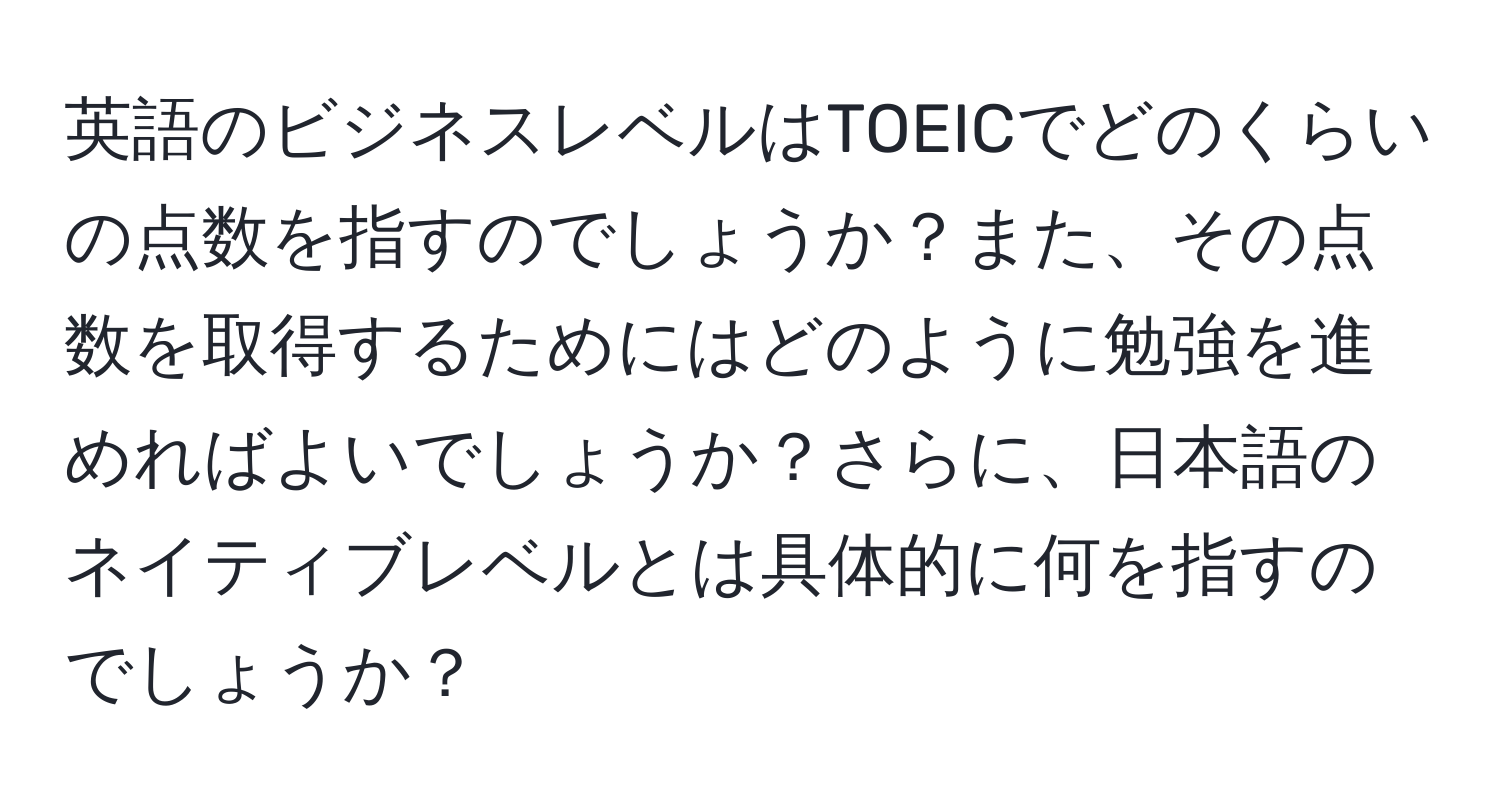 英語のビジネスレベルはTOEICでどのくらいの点数を指すのでしょうか？また、その点数を取得するためにはどのように勉強を進めればよいでしょうか？さらに、日本語のネイティブレベルとは具体的に何を指すのでしょうか？