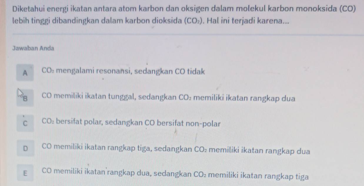 Diketahui energi ikatan antara atom karbon dan oksigen dalam molekul karbon monoksida (CO)
lebih tinggi dibandingkan dalam karbon dioksida (CO_2). Hal ini terjadi karena...
Jawaban Anda
A CO_2 mengalami resonansi, sedangkan CO tidak
B CO memiliki ikatan tunggal, sedangkan CO_2 memiliki ikatan rangkap dua
C CO_2 bersifat polar, sedangkan CO bersifat non-polar
D CO memiliki ikatan rangkap tiga, sedangkan CO_2 memiliki ikatan rangkap dua
E CO memiliki ikatan rangkap dua, sedangkan CO_2 memiliki ikatan rangkap tiga