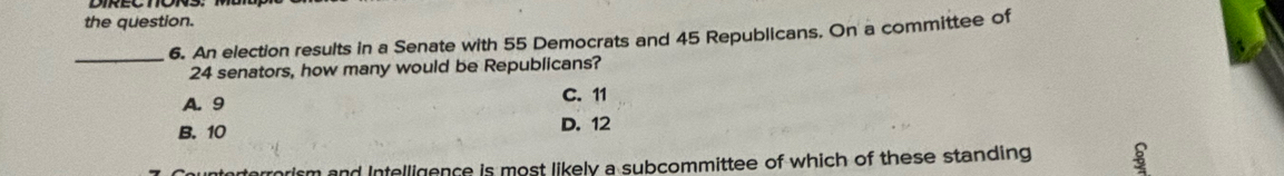 the question.
_6. An election results in a Senate with 55 Democrats and 45 Republicans. On a committee of
24 senators, how many would be Republicans?
A. 9 C. 11
B. 10 D. 12
unterterrorism and Intelligence is most likely a subcommittee of which of these standing