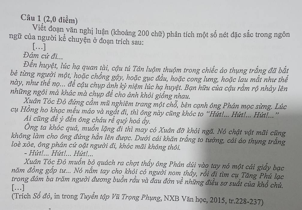 (2,0 điểm)
Viết đoạn văn nghị luận (khoảng 200 chữ) phân tích một số nét đặc sắc trong ngôn
ngữ của người kể chuyện ở đoạn trích sau:
[…]
Đám cứ đi...
Đến huyệt, lúc hạ quan tài, cậu tú Tân luộm thuộm trong chiếc áo thụng trắng đã bắt
bè từng người một, hoặc chống gậy, hoặc gục đầu, hoặc cong lưng, hoặc lau mắt như thế
này, như thế nọ... để cậu chụp ảnh kỷ niệm lúc hạ huyệt. Bạn hữu của cậu rầm rộ nhảy lên
những ngôi mả khác mà chụp để cho ảnh khỏi giống nhau.
Xuân Tóc Đỏ đứng cầm mũ nghiêm trang một chỗ, bên cạnh ông Phán mọc sừng. Lúc
cụ Hồng ho khạc mếu máo và ngắt đi, thì ông này cũng khóc to “Hứt!... Hứt!... Hứt!...”
Ai cũng đề ý đến ông cháu rể quý hoá ấy.
Ông ta khóc quá, muốn lặng đi thì may có Xuân đỡ khỏi ngã. Nó chật vật mãi cũng
không làm cho ông đứng hắn lên được. Dưới cái khăn trắng to tướng, cái áo thụng trắng
loè xòe, ông phán cứ oặt người đi, khóc mãi không thôi.
- Hứt!... Hứt!... Hứt!...
Xuân Tóc Đỏ muốn bỏ quách ra chợt thấy ông Phán dúi vào tay nó một cái giấy bạc
năm đồng gấp tư... Nó nắm tay cho khỏi có người nom thấy, rồi đi tìm cụ Tăng Phú lạc
trong đám ba trăm người đương buồn rầu và đau đớn về những điều sơ suất của khổ chủ.
[…]
(Trích Số đỏ, in trong Tuyển tập Vũ Trọng Phụng, NXB Văn học, 2015, tr.228-237)