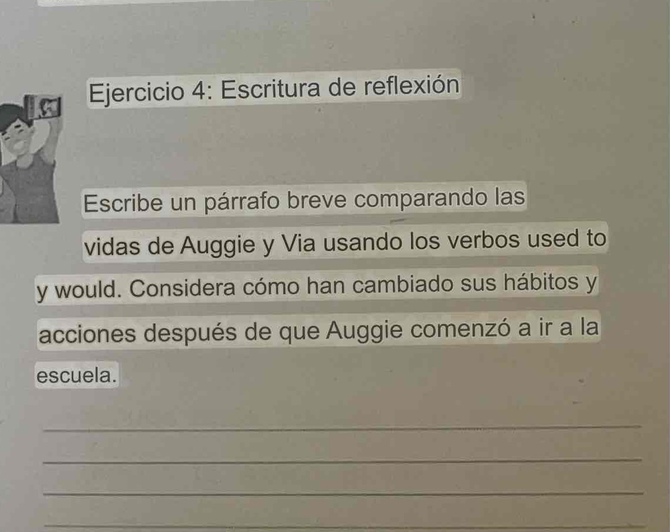 Escritura de reflexión 
Escribe un párrafo breve comparando las 
vidas de Auggie y Via usando los verbos used to 
y would. Considera cómo han cambiado sus hábitos y 
acciones después de que Auggie comenzó a ir a la 
escuela. 
_ 
_ 
_ 
_