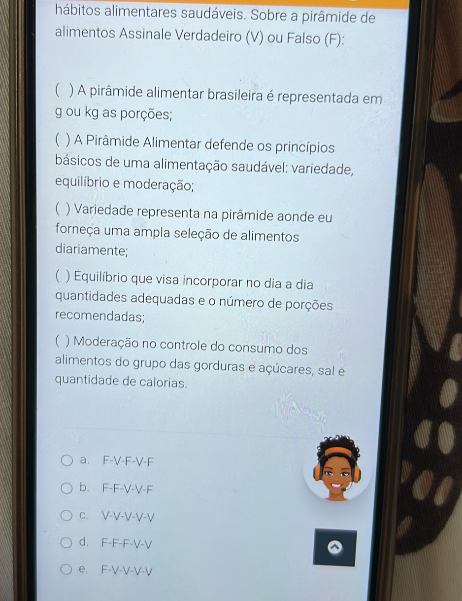 hábitos alimentares saudáveis. Sobre a pirâmide de
alimentos Assinale Verdadeiro (V) ou Falso (F):
 ) A pirâmide alimentar brasileira é representada em
g ou kg as porções;
) A Pirâmide Alimentar defende os princípios
básicos de uma alimentação saudável: variedade,
equilíbrio e moderação;
( ) Variedade representa na pirâmide aonde eu
forneça uma ampla seleção de alimentos
diariamente;
( ) Equilíbrio que visa incorporar no dia a dia
quantidades adequadas e o número de porções
recomendadas;
( ) Moderação no controle do consumo dos
alimentos do grupo das gorduras e açúcares, sal e
quantidade de calorias.
a. F-V-F-V-F
b. F-F-V-V-F
c. V-V-V-V-V
d. F-F-F-V-V
e. F-V-V-V-V