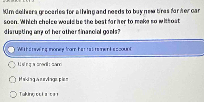 Kim delivers groceries for a living and needs to buy new tires for her car
soon. Which choice would be the best for her to make so without
disrupting any of her other financial goals?
Withdrawing money from her retirement account
Using a credit card
Making a savings plan
Taking out a loan