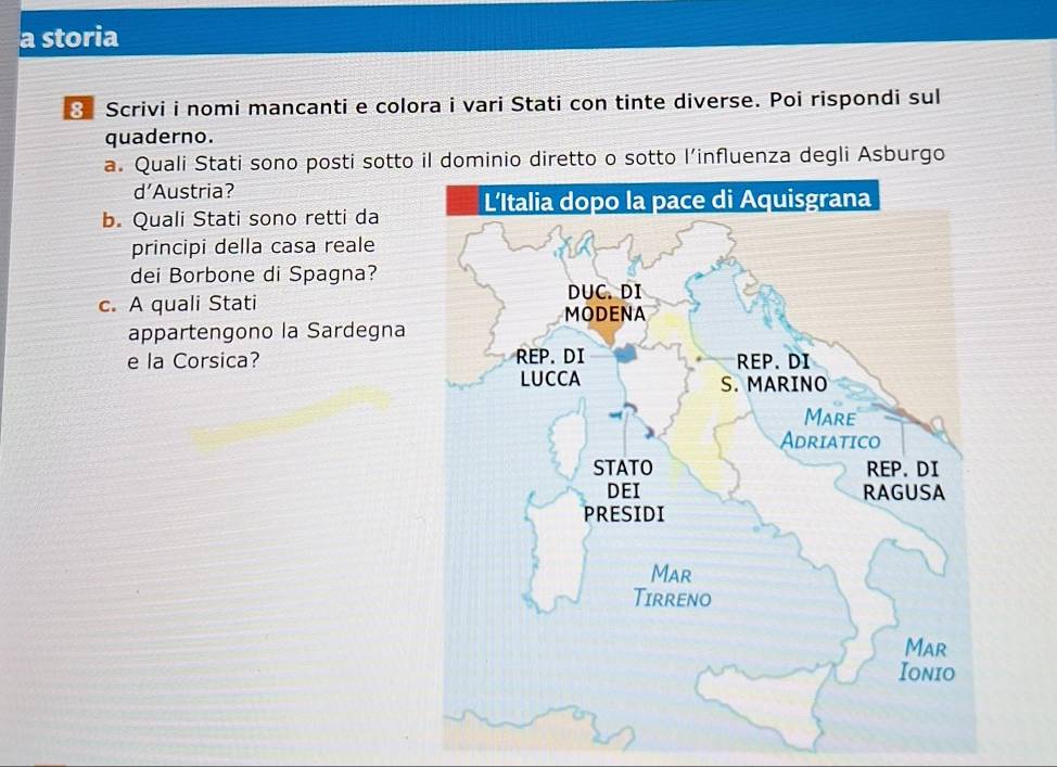 a storia 
3 Scrivi i nomi mancanti e colora i vari Stati con tinte diverse. Poi rispondi sul 
quaderno. 
a. Quali Stati sono posti sotto il dominio diretto o sotto l’influenza degli Asburgo 
d’Austria? 
b. Quali Stati sono retti da 
principi della casa reale 
dei Borbone di Spagna? 
c. A quali Stati 
appartengono la Sardegna 
e la Corsica?