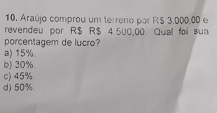 Araújo comprou um terreno por R$ 3.000,00 e
revendeu por R$ R$ 4.500,00. Qual foi sua
porcentagem de lucro?
a) 15%.
b) 30%.
c) 45%.
d) 50%.