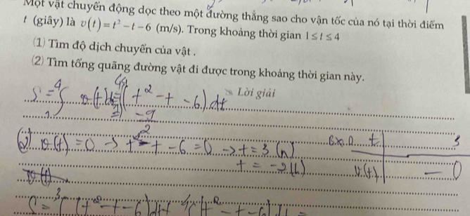 Một vật chuyến động dọc theo một đường thẳng sao cho vận tốc của nó tại thời điểm 
t (giây) là v(t)=t^2-t-6(m/s). Trong khoảng thời gian 1≤ t≤ 4
(1) Tìm độ dịch chuyển của vật . 
2) Tìm tổng quãng đường vật đi được trong khoảng thời gian này. 
_ 
_ 
Lời giải 
_ 
_ 
_ 
_ 
_ 
_