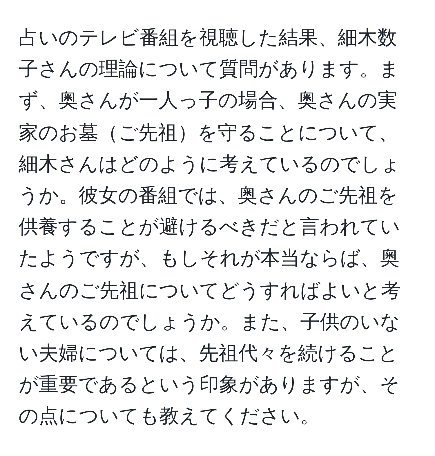 占いのテレビ番組を視聴した結果、細木数子さんの理論について質問があります。まず、奥さんが一人っ子の場合、奥さんの実家のお墓ご先祖を守ることについて、細木さんはどのように考えているのでしょうか。彼女の番組では、奥さんのご先祖を供養することが避けるべきだと言われていたようですが、もしそれが本当ならば、奥さんのご先祖についてどうすればよいと考えているのでしょうか。また、子供のいない夫婦については、先祖代々を続けることが重要であるという印象がありますが、その点についても教えてください。