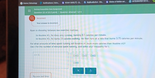 Hame | Schoology Notifications | Scho NOAH GARLITZ - GL. 6 Baftseflution - We. k Stales of Mstter esr... INTEGRATED SCI 4 ..
Saiving Ineçualities Qair Assignmem
Question 22 of 23 (t point) I. Question Attempt: 1 of 3
a Incorrect
Your answer is incorrect.
Ryan is choosing between two exercise routines.
In Routine #1, he does only rumning, burning 8.5 calories per minute.
In Routine #2, he burns 19 calories walking. He then runs at a rate that burns 3.75 calories per minute.
For what amounts of time spent running will Routine # 1 burn more calories than Routine # 2?
Use I for the number of minutes spent running, and solve your inequality for r
t>5
□ □ >□ □ ≤ □
□ ≥ □
×
Try one last time