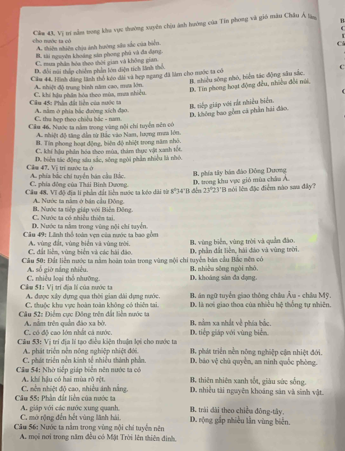 Vị trí nằm trong khu vực thường xuyên chịu ảnh hưởng của Tín phong và gió màu Châu Á làm
B
C
cho nước ta có
A. thiên nhiên chịu ảnh hưởng sâu sắc của biển.
B. tài nguyên khoáng sản phong phú và đa dạng. Câ
C. mưa phân hóa theo thời gian và không gian.
D. đồi núi thấp chiếm phần lớn diện tích lãnh thổ.
Cầu 44. Hình dáng lãnh thổ kéo dài và hẹp ngang đã làm cho nước ta có C
B. nhiều sông nhỏ, biển tác động sâu sắc.
A. nhiệt độ trung bình năm cao, mưa lớn.
D. Tín phong hoạt động đều, nhiều đồi núi.
C. khí hậu phân hóa theo mùa, mưa nhiều.
Câu 45: Phần đất liền của nước ta
B. tiếp giáp với rất nhiều biển.
A. nằm ở phía bắc đường xích đạo.
D. không bao gồm cả phần hải đảo.
C. thu hẹp theo chiều bắc - nam.
Câu 46. Nước ta nằm trong vùng nội chí tuyến nên có
A. nhiệt độ tăng dần từ Bắc vào Nam, lượng mưa lớn.
B. Tín phong hoạt động, biên độ nhiệt trong năm nhỏ.
C. khí hậu phân hóa theo mùa, thảm thực vật xanh tốt.
D. biển tác động sâu sắc, sông ngòi phần nhiều là nhỏ.
Câu 47. Vị trí nước ta ở
A. phía bắc chí tuyến bán cầu Bắc. B. phía tây bán đảo Đông Dương
C. phía đông của Thái Bình Dương.
D. trong khu vực gió mùa châu Á.
Câu 48. Vĩ độ địa lí phần đất liền nước ta kéo dài từ 8^034^,B đến 23°23^,B nói lên đặc điểm nào sau đây?
A. Nước ta nằm ở bán cầu Đông.
B. Nước ta tiếp giáp với Biển Đông.
C. Nước ta có nhiều thiên tai.
D. Nước ta nằm trong vùng nội chí tuyến.
Câu 49: Lãnh thổ toàn vẹn của nước ta bao gồm
A. vùng đất, vùng biển và vùng trời. B. vùng biển, vùng trời và quần đảo.
C. đất liền, vùng biển và các hải đảo. D. phần đất liền, hải đảo và vùng trời.
Câu 50: Đất liền nước ta nằm hoàn toàn trong vùng nội chí tuyến bán cầu Bắc nên có
A. số giờ nắng nhiều. B. nhiều sông ngòi nhỏ.
C. nhiều loại thổ nhưỡng. D. khoáng sản đa dạng.
Câu 51: Vị trí địa lí của nước ta
A. được xây dựng qua thời gian dài dựng nước.  B. án ngữ tuyến giao thông châu Âu - châu Mỹ.
C. thuộc khu vực hoàn toàn không có thiên tai. D. là nơi giao thoa của nhiều hệ thống tự nhiên.
Câu 52: Điểm cực Đông trên đất liền nước ta
A. nằm trên quần đảo xa bờ. B. nằm xa nhất về phía bắc.
C. có độ cao lớn nhất cả nước. D. tiếp giáp với vùng biển.
Câu 53: Vị trí địa lí tạo điều kiện thuận lợi cho nước ta
A. phát triển nền nông nghiệp nhiệt đới. B. phát triển nền nông nghiệp cận nhiệt đới.
C. phát triển nền kinh tế nhiều thành phần. D. bảo vệ chủ quyền, an ninh quốc phòng.
Câu 54: Nhờ tiếp giáp biển nên nước ta có
A. khí hậu có hai mùa rõ rệt.  B. thiên nhiên xanh tốt, giàu sức sống.
C. nền nhiệt độ cao, nhiều ánh nắng. D. nhiều tài nguyên khoáng sản và sinh vật.
Câu 55: Phần đất liền của nước ta
A. giáp với các nước xung quanh. B. trải dài theo chiều đông-tây.
C. mở rộng đến hết vùng lãnh hải. D. rộng gấp nhiều lần vùng biển.
Câu 56: Nước ta nằm trong vùng nội chí tuyến nên
A. mọi nơi trong năm đều có Mặt Trời lên thiên đinh.