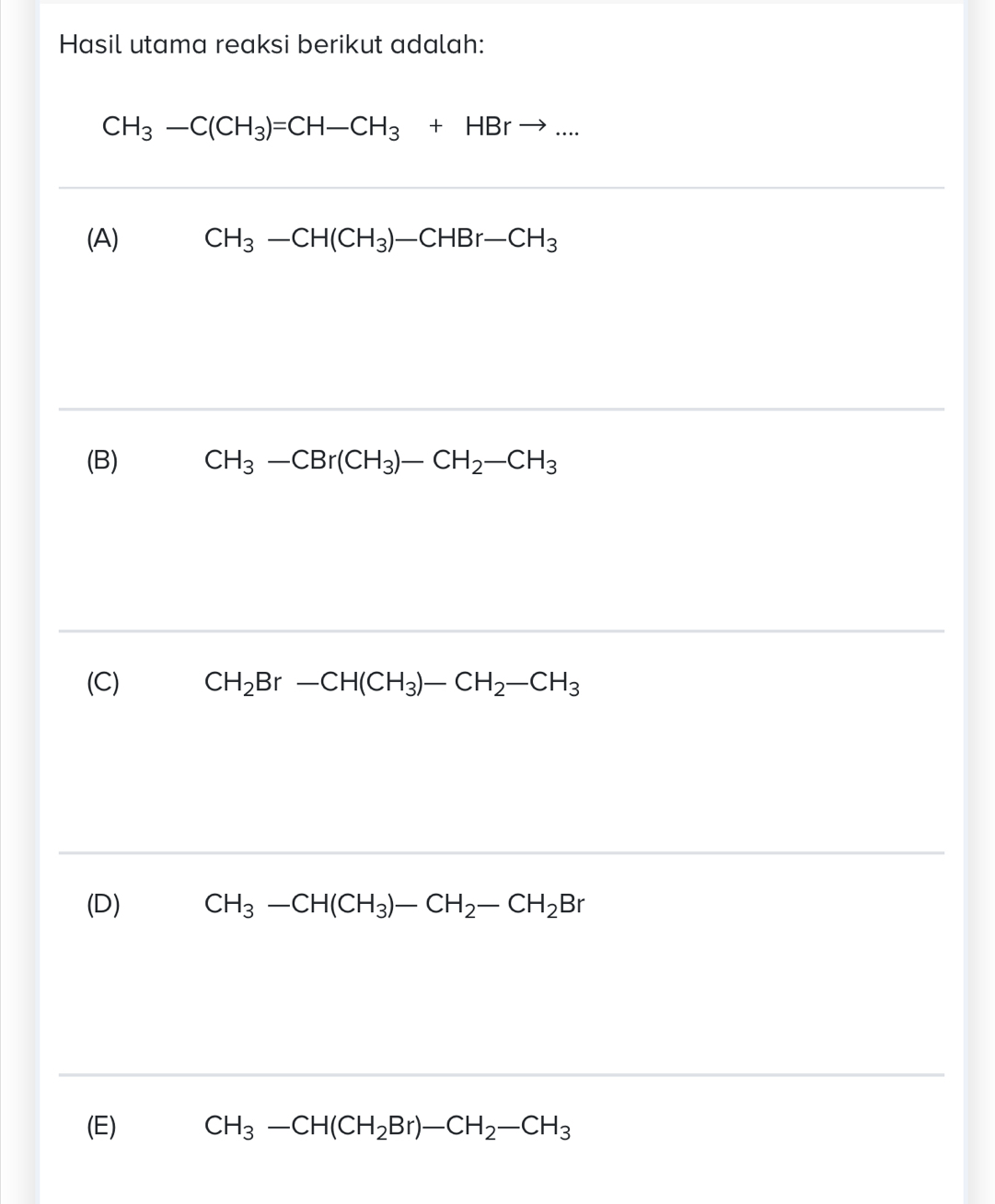 Hasil utama reaksi berikut adalah:
CH_3-C(CH_3)=CH-CH_3+HBrto ...
(A) CH_3-CH(CH_3)-CHBr-CH_3
(B) CH_3-CBr(CH_3)-CH_2-CH_3
(C) CH_2Br-CH(CH_3)-CH_2-CH_3
(D) CH_3-CH(CH_3)-CH_2-CH_2Br
(E) CH_3-CH(CH_2Br)-CH_2-CH_3