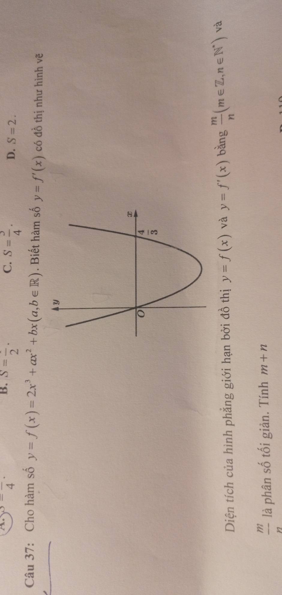 B. S=frac 2.
A. ^3=frac 4· C. S= 3/4 . D. S=2.
Câu 37: Cho hàm số y=f(x)=2x^3+ax^2+bx(a,b∈ R). Biết hàm số y=f'(x) có đồ thị như hình vẽ
Diện tích của hình phẳng giới hạn bởi đồ thị y=f(x) và y=f'(x) bǎng  m/n (m∈ Z,n∈ N^*) và
 m/n  là phân số tối giản. Tính m+n