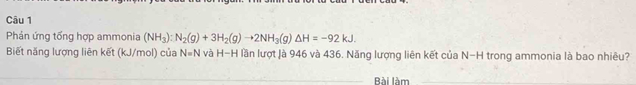 Phản ứng tổng hợp ammonia (NH_3):N_2(g)+3H_2(g)to 2NH_3(g)△ H=-92kJ. 
Biết năng lượng liên kết (kJ/mol) của N=N và H-H lần lượt là 946 và 436. Năng lượng liên kết của N-H trong ammonia là bao nhiêu? 
Bài làm