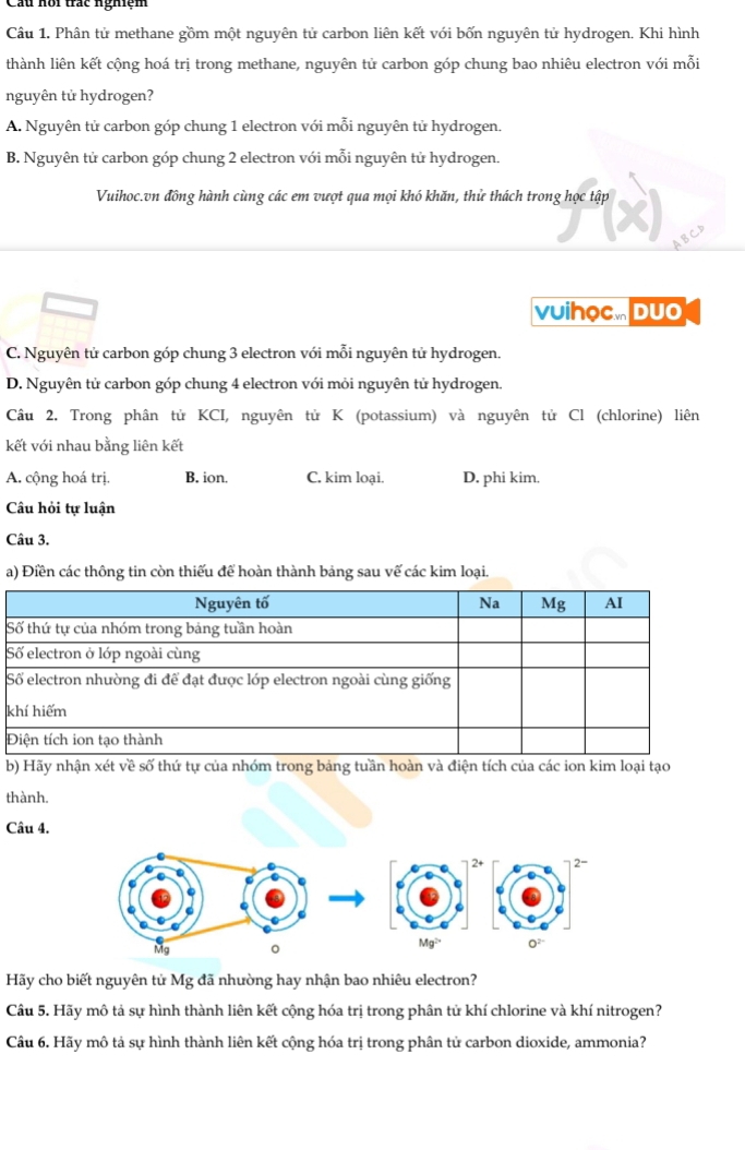 Câu hội trác nghiệm
Câu 1. Phân tử methane gồm một nguyên tử carbon liên kết với bốn nguyên tử hydrogen. Khi hình
thành liên kết cộng hoá trị trong methane, nguyên tử carbon góp chung bao nhiêu electron với mỗi
nguyên tử hydrogen?
A. Nguyên tử carbon góp chung 1 electron với mỗi nguyên tử hydrogen.
B. Nguyên tử carbon góp chung 2 electron với mỗi nguyên tử hydrogen.
Vuihoc.vn đồng hành cùng các em vượt qua mọi khó khăn, thử thách trong học tập
vuihọc. Duo
C. Nguyên tử carbon góp chung 3 electron với mỗi nguyên tử hydrogen.
D. Nguyên tử carbon góp chung 4 electron với mỏi nguyên tử hydrogen.
Câu 2. Trong phân tử KCI, nguyên tử K (potassium) và nguyên tử Cl (chlorine) liên
kết với nhau bằng liên kết
A. cộng hoá trị. B. ion. C. kim loại. D. phi kim.
Câu hỏi tự luận
Câu 3.
a) Điền các thông tin còn thiếu để hoàn thành bảng sau vế các kim loại.
S
S
k
b) Hãy nhận xét về số thứ tự của nhóm trong bảng tuần hoàn và điện tích của các ion kim loại tạo
thành.
Câu 4.
-
Mg 0 Mg²
Hãy cho biết nguyên tử Mg đã nhường hay nhận bao nhiêu electron?
Cầu 5. Hãy mô tả sự hình thành liên kết cộng hóa trị trong phân tử khí chlorine và khí nitrogen?
Câu 6. Hãy mô tả sự hình thành liên kết cộng hóa trị trong phân tử carbon dioxide, ammonia?