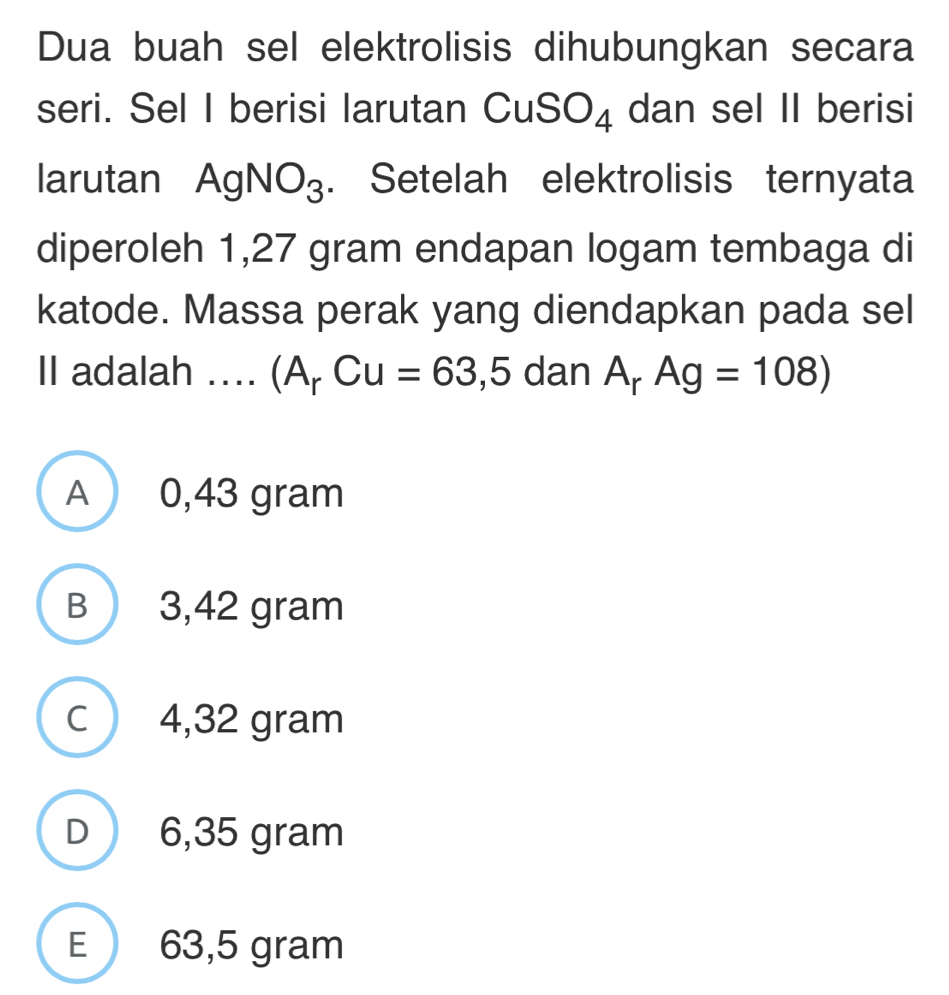 Dua buah sel elektrolisis dihubungkan secara
seri. Sel I berisi larutan ( CuSO_4 dan sel II berisi
larutan A gNO_3. Setelah elektrolisis ternyata
diperoleh 1,27 gram endapan logam tembaga di
katode. Massa perak yang diendapkan pada sel
II adalah .... (A_rCu=63,5 dan A_rAg=108)
A 0,43 gram
B 3,42 gram
c 4,32 gram
D 6,35 gram
E 63,5 gram