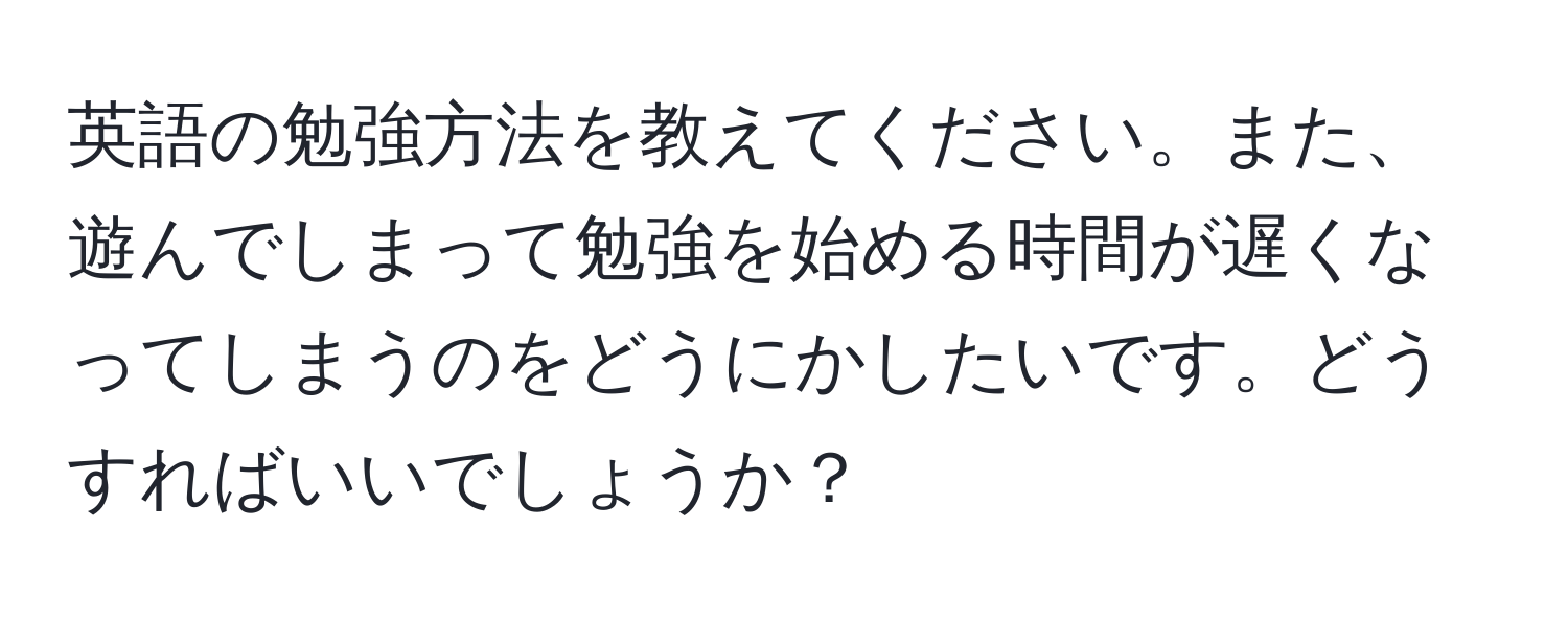 英語の勉強方法を教えてください。また、遊んでしまって勉強を始める時間が遅くなってしまうのをどうにかしたいです。どうすればいいでしょうか？