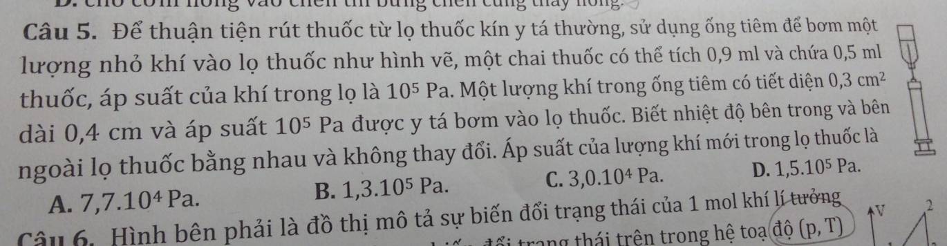 111 nông vào chên tí bung chên cũng tháy nông
Câu 5. Để thuận tiện rút thuốc từ lọ thuốc kín y tá thường, sử dụng ống tiêm để bơm một
lượng nhỏ khí vào lọ thuốc như hình vẽ, một chai thuốc có thể tích 0,9 ml và chứa 0,5 ml
thuốc, áp suất của khí trong lọ là 10^5Pa. Một lượng khí trong ống tiêm có tiết diện 0,3cm^2
dài 0,4 cm và áp suất 10^5 Pa được y tá bơm vào lọ thuốc. Biết nhiệt độ bên trong và bên
ngoài lọ thuốc bằng nhau và không thay đổi. Áp suất của lượng khí mới trong lọ thuốc là
C.
A. 7, 7.10^4Pa.
B. 1, 3.10^5Pa. 3, 0.10^4Pa. D. 1,5.10^5Pa. 
Câu 6. Hình bên phải là đồ thị mô tả sự biến đổi trạng thái của 1 mol khí lí tưởng
V 2
ối trang thái trên trong hệ toa(dwidehat o(p,T)