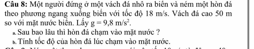 Một người đứng ở một vách đá nhô ra biên và ném một hòn đá 
theo phương ngang xuống biển với tốc độ 18 m/s. Vách đá cao 50 m
so với mặt nước biển. Lấy g=9,8m/s^2. 
Sau bao lâu thì hòn đá chạm vào mặt nước ? 
B Tính tốc độ của hòn đá lúc chạm vào mặt nước.