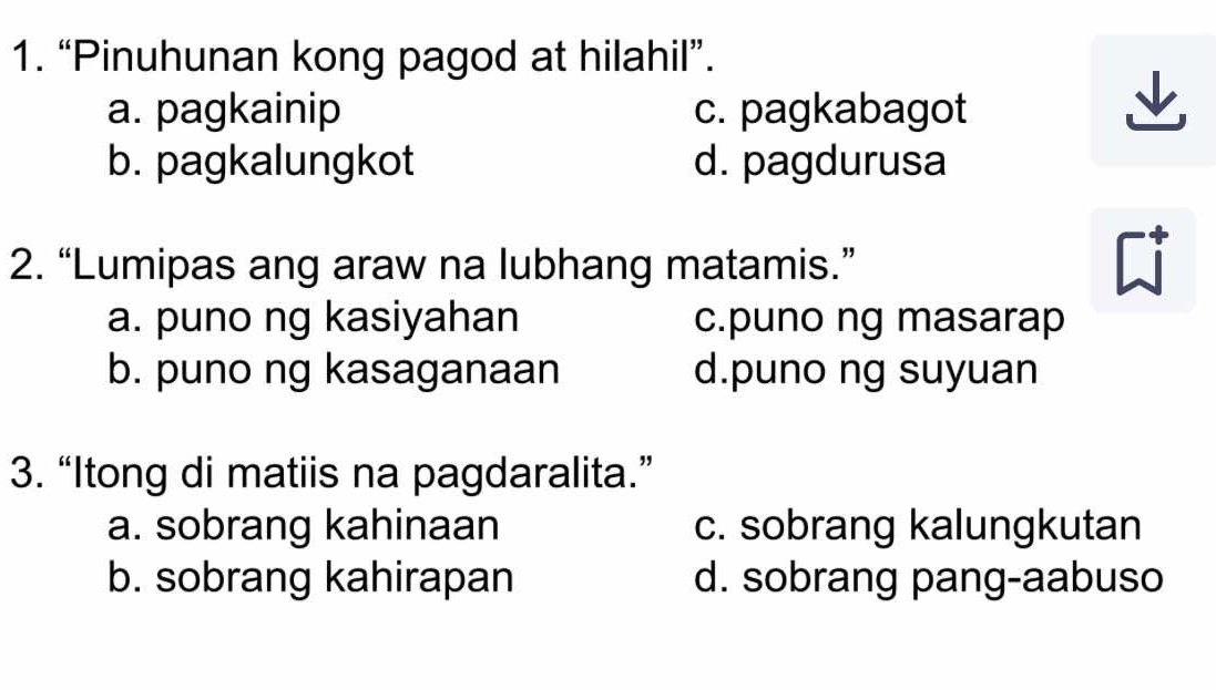 “Pinuhunan kong pagod at hilahil”.
a. pagkainip c. pagkabagot
b. pagkalungkot d. pagdurusa
2. “Lumipas ang araw na lubhang matamis.”
a. puno ng kasiyahan c.puno ng masarap
b. puno ng kasaganaan d.puno ng suyuan
3. “Itong di matiis na pagdaralita.”
a. sobrang kahinaan c. sobrang kalungkutan
b. sobrang kahirapan d. sobrang pang-aabuso