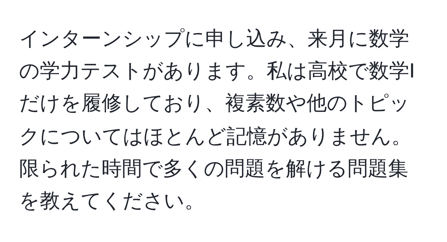 インターンシップに申し込み、来月に数学の学力テストがあります。私は高校で数学Iだけを履修しており、複素数や他のトピックについてはほとんど記憶がありません。限られた時間で多くの問題を解ける問題集を教えてください。