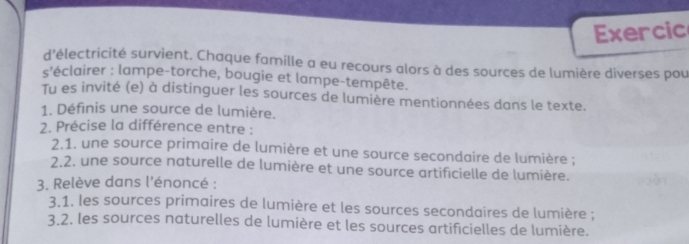 Exercic 
d'électricité survient. Chaque famille a eu recours alors à des sources de lumière diverses pou 
s'éclairer : lampe-torche, bougie et lampe-tempête. 
Tu es invité (e) à distinguer les sources de lumière mentionnées dans le texte. 
1. Définis une source de lumière. 
2. Précise la différence entre : 
2.1. une source primaire de lumière et une source secondaire de lumière ; 
22. une source naturelle de lumière et une source artificielle de lumière. 
3. Relève dans l'énoncé : 
3,1. les sources primaires de lumière et les sources secondaires de lumière ; 
3,2. les sources naturelles de lumière et les sources artificielles de lumière.