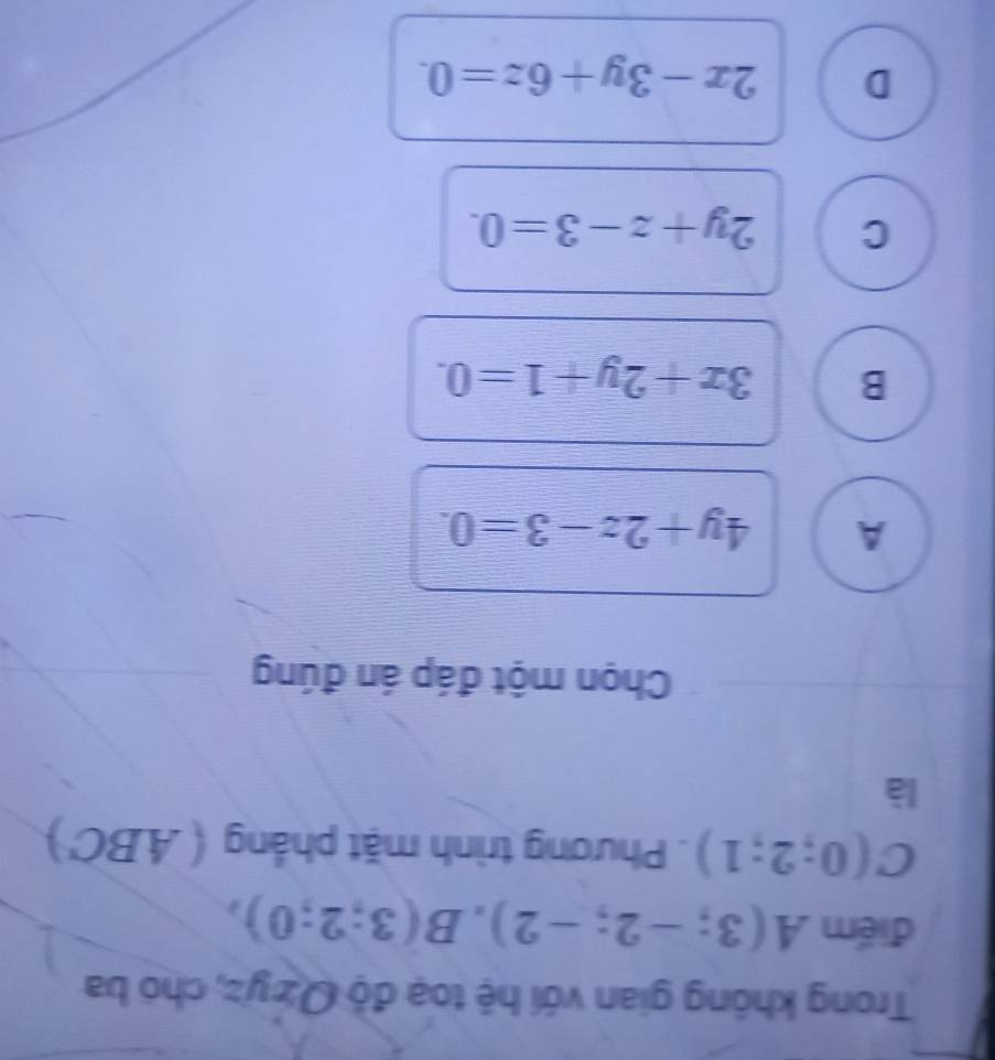 Trong không gian với hệ toạ độ Qż yz, chó ba
điểm A(3;-2;-2), B(3;2;0),
C(0;2;1). Phương trình mặt phẳng (ABC')
là
Chọn một đáp án đúng
A 4y+2z-3=0.
B 3x+2y+1=0.
C 2y+z-3=0.
D 2x-3y+6z=0.