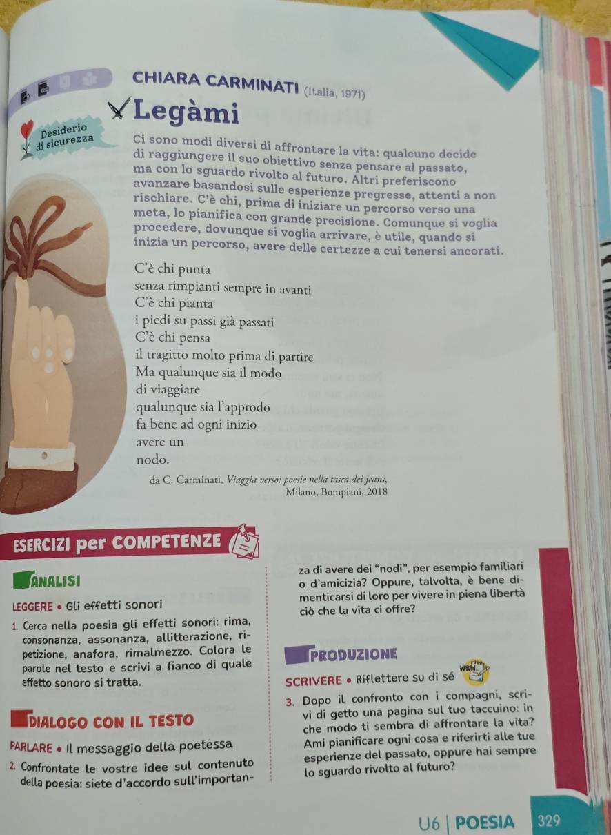 CHIARA CARMINATI (Italia, 1971)
×Legàmi
di sicurezza Desiderio
Ci sono modi diversi di affrontare la vita: qualcuno decide
di raggiungere il suo obiettivo senza pensare al passato,
ma con lo sguardo rivolto al futuro. Áltri preferiscono
avanzare basandosi sulle esperienze pregresse, attenti a non
rischiare. C’è chi, prima di iniziare un percorso verso una
meta, lo pianifica con grande precisione. Comunque si voglia
procedere, dovunque si voglia arrivare, è utile, quando si
inizia un percorso, avere delle certezze a cui tenersi ancorati.
C'è chi punta
senza rimpianti sempre in avanti
Cè chi pianta
i piedi su passi già passati
Cè chi pensa
il tragitto molto prima di partire
Ma qualunque sia il modo
di viaggiare
qualunque sia l’approdo
fa bene ad ogni inizio
avere un
nodo.
da C. Carminati, Viaggia verso: poesie nella tasca dei jeans,
Milano, Bompiani, 2018
ESERCIZI per COMPETENZE
ANALISI za di avere dei “nodi”, per esempio familiari
o d'amicizia? Oppure, talvolta, è bene di-
LEGGERE • Gli effetti sonori menticarsi di loro per vivere in piena libertà
ciò che la vita ci offre?
1. Cerca nella poesia gli effetti sonori: rima,
consonanza, assonanza, allitterazione, ri-
petizione, anafora, rimalmezzo. Colora le
parole nel testo e scrivi a fianco di quale PRODUZIONE
effetto sonoro si tratta.  SCRIVERE • Riflettere su di sé
3. Dopo il confronto con i compagni, scri-
dialogo con il testo vi di getto una pagina sul tuo taccuino: in
che modo ti sembra di affrontare la vita?
PARLARE • Il messaggio della poetessa Ami pianificare ogni cosa e riferirti alle tue
2. Confrontate le vostre idee sul contenuto esperienze del passato, oppure hai sempre
della poesia: siete d'accordo sull'importan- lo sguardo rivolto al futuro?
U6 | POESIA 329