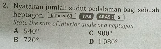 Nyatakan jumlah sudut pedalaman bagi sebuah
heptagon. [ BT m.s. 63 TP3 ARAS : s
State the sum of interior angle of a heptagon.
A 540°
C 900°
B 720°
D 1080°