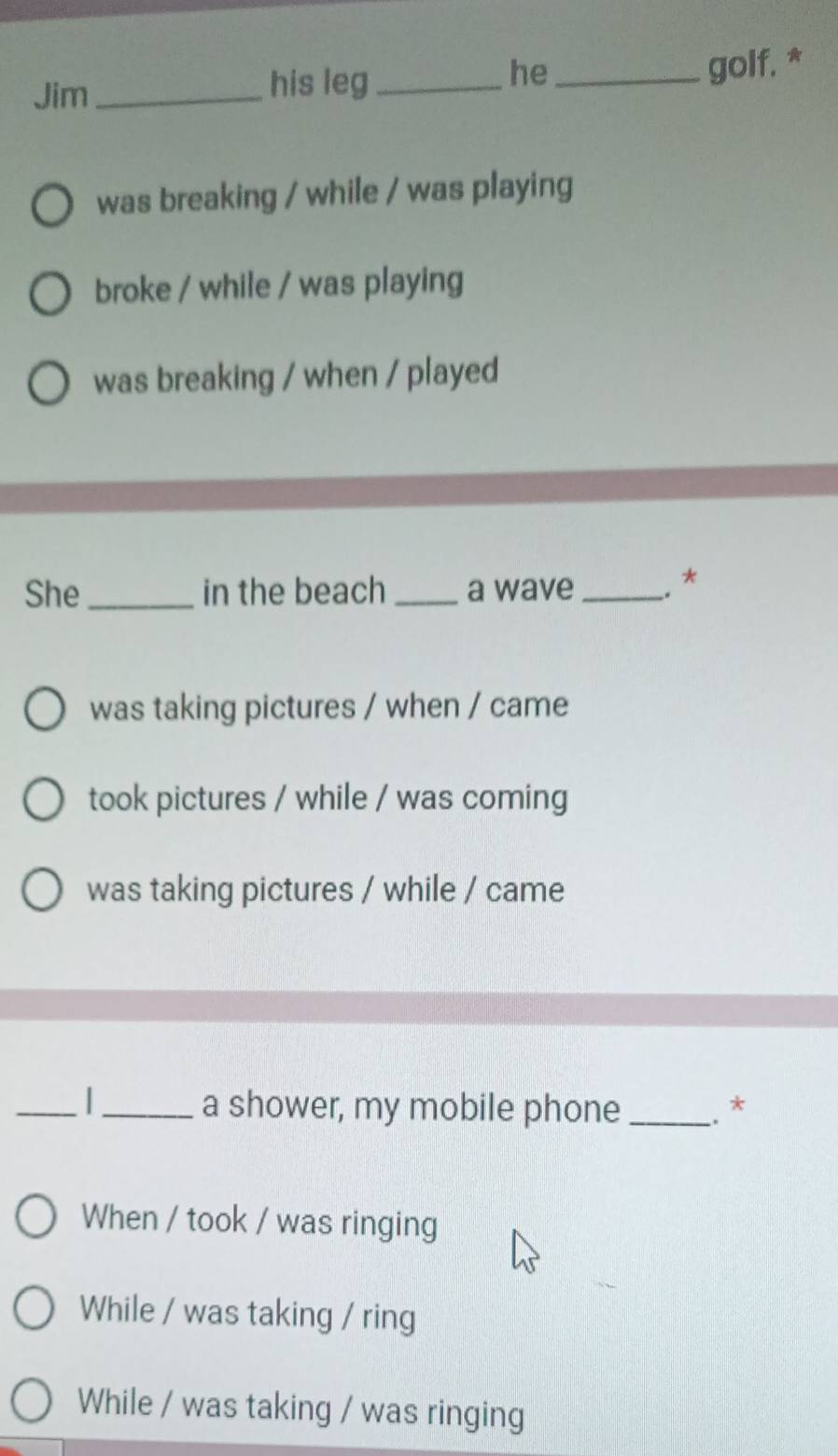 he
Jim_ his leg_ _golf, *
was breaking / while / was playing
broke / while / was playing
was breaking / when / played
She _in the beach _a wave _. *
was taking pictures / when / came
took pictures / while / was coming
was taking pictures / while / came
_
_a shower, my mobile phone_ .*
When / took / was ringing
While / was taking / ring
While / was taking / was ringing