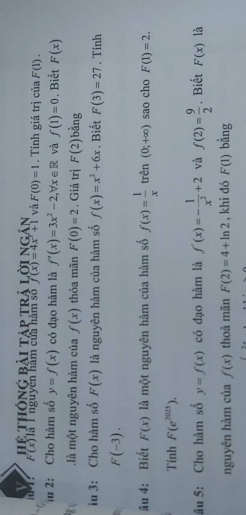 Hệ THÓnG Bài tập trả lời ngản 
l T: 6 . (x) Tà T nguyễn hàm của hàm số f(x)=4x^3+1 và F(0)=1 Tính giá trị của F(1). 
iu 2: Cho hàm số y=f(x) có đạo hàm là f'(x)=3x^2-2, forall x∈ R và f(1)=0. Biết F(x)
là một nguyên hàm của f(x) thỏa mãn F(0)=2. Giá trị F(2) bǎng 
lu 3: Cho hàm số F(x) là nguyên hàm của hàm số f(x)=x^2+6x. Biết F(3)=27. Tính
F(-3). 
âu 4: Biết F(x) là một nguyên hàm của hàm số f(x)= 1/x  trên (0;+∈fty ) sao cho F(1)=2. 
Tính F(e^(2025)). 
âu 5: Cho hàm số y=f(x) có đạo hàm là f'(x)=- 1/x^2 +2 và f(2)= 9/2 . Biết F(x) là 
nguyên hàm của f(x) thoả mãn F(2)=4+ln 2 , khi đó F(1) bằng