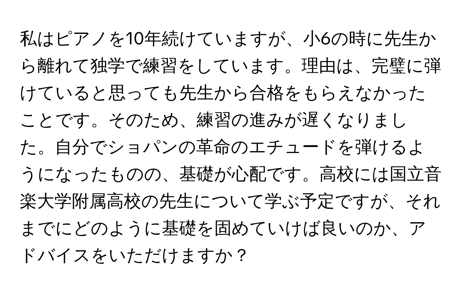 私はピアノを10年続けていますが、小6の時に先生から離れて独学で練習をしています。理由は、完璧に弾けていると思っても先生から合格をもらえなかったことです。そのため、練習の進みが遅くなりました。自分でショパンの革命のエチュードを弾けるようになったものの、基礎が心配です。高校には国立音楽大学附属高校の先生について学ぶ予定ですが、それまでにどのように基礎を固めていけば良いのか、アドバイスをいただけますか？