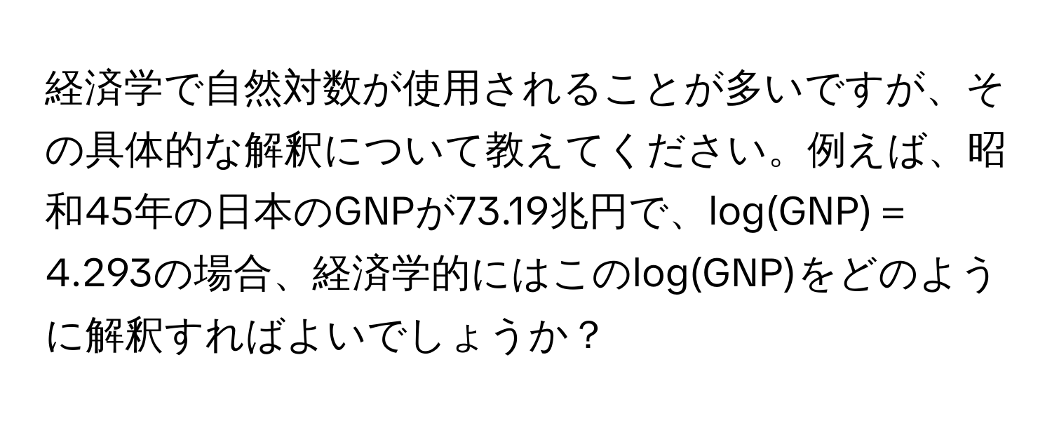 経済学で自然対数が使用されることが多いですが、その具体的な解釈について教えてください。例えば、昭和45年の日本のGNPが73.19兆円で、log(GNP)＝4.293の場合、経済学的にはこのlog(GNP)をどのように解釈すればよいでしょうか？