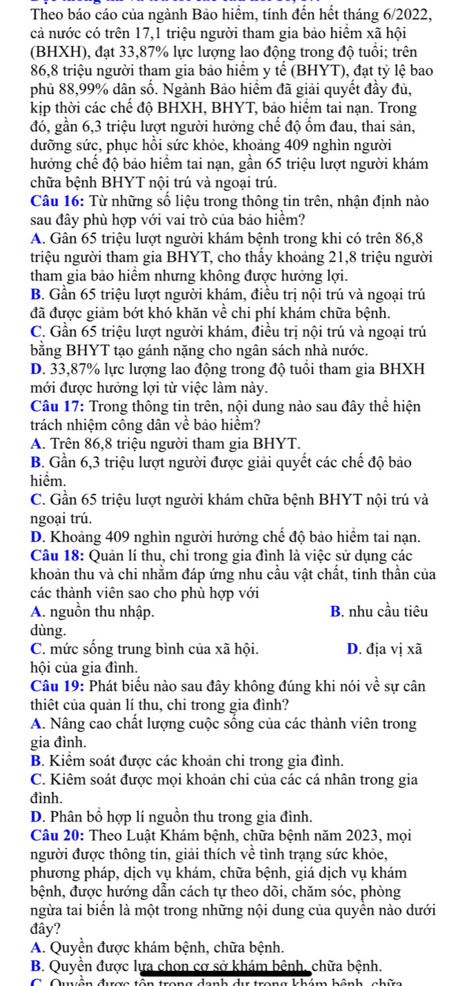 Theo báo cáo của ngành Bảo hiểm, tính đến hết tháng 6/2022,
cả nước có trên 17,1 triệu người tham gia bảo hiểm xã hội
(BHXH), đạt 33,87% lực lượng lao động trong độ tuổi; trên
86,8 triệu người tham gia bảo hiểm y tế (BHYT), đạt tỷ lệ bao
phủ 88,99% dân số. Ngành Bảo hiểm đã giải quyết đầy đủ,
kịp thời các chế độ BHXH, BHYT, bảo hiểm tai nạn. Trong
đó, gần 6,3 triệu lượt người hưởng chế độ ốm đau, thai sản,
dưỡng sức, phục hồi sức khỏe, khoảng 409 nghìn người
hưởng chế độ bảo hiểm tai nạn, gần 65 triệu lượt người khám
chữa bệnh BHYT nội trú và ngoại trú.
Câu 16: Từ những số liệu trong thông tin trên, nhận định nào
sau đây phù hợp với vai trò của bảo hiểm?
A. Gân 65 triệu lượt người khám bệnh trong khi có trên 86,8
triệu người tham gia BHYT, cho thấy khoảng 21,8 triệu người
tham gia bảo hiểm nhưng không được hưởng lợi.
B. Gần 65 triệu lượt người khám, điều trị nội trú và ngoại trú
đã được giảm bớt khó khăn về chi phí khám chữa bệnh.
C. Gần 65 triệu lượt người khám, điều trị nội trú và ngoại trú
bằng BHYT tạo gánh nặng cho ngân sách nhà nước.
D. 33,87% lực lượng lao động trong độ tuổi tham gia BHXH
mới được hưởng lợi từ việc làm này.
Câu 17: Trong thông tin trên, nội dung nào sau đây thể hiện
trách nhiệm công dân về bảo hiểm?
A. Trên 86,8 triệu người tham gia BHYT.
B. Gần 6,3 triệu lượt người được giải quyết các chế độ bảo
hiểm.
C. Gần 65 triệu lượt người khám chữa bệnh BHYT nội trú và
ngoại trú.
D. Khoảng 409 nghìn người hưởng chế độ bảo hiểm tai nạn.
Câu 18: Quản lí thu, chi trong gia đình là việc sử dụng các
khoản thu và chi nhằm đáp ứng nhu cầu vật chất, tinh thần của
các thành viên sao cho phù hợp với
A. nguồn thu nhập. B. nhu cầu tiêu
dùng.
C. mức sống trung bình của xã hội. D. địa vị xã
hội của gia đình.
Câu 19: Phát biểu nào sau đây không đúng khi nói về sự cân
thiết của quản lí thu, chi trong gia đình?
A. Nâng cao chất lượng cuộc sống của các thành viên trong
gia đình.
B. Kiểm soát được các khoản chi trong gia đình.
C. Kiêm soát được mọi khoản chi của các cá nhân trong gia
đình.
D. Phân bổ hợp lí nguồn thu trong gia đình.
Câu 20: Theo Luật Khám bệnh, chữa bệnh năm 2023, mọi
người được thông tin, giải thích về tình trạng sức khỏe,
phương pháp, dịch vụ khám, chữa bệnh, giá dịch vụ khám
bệnh, được hướng dẫn cách tự theo dõi, chăm sóc, phòng
ngừa tai biển là một trong những nội dung của quyền nào dưới
đây?
A. Quyền được khám bệnh, chữa bệnh.
B. Quyền được lựa chon cơ sở khám bênh, chữa bệnh.
ám hônh nhữ