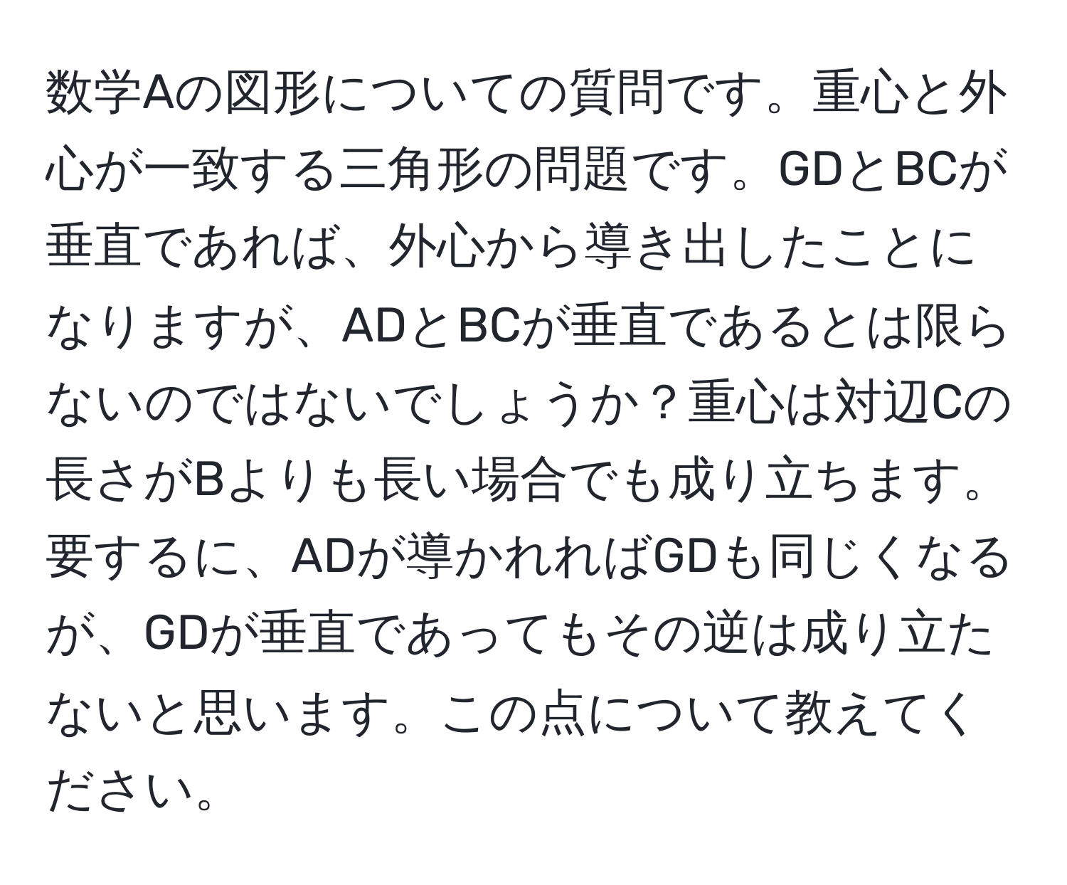 数学Aの図形についての質問です。重心と外心が一致する三角形の問題です。GDとBCが垂直であれば、外心から導き出したことになりますが、ADとBCが垂直であるとは限らないのではないでしょうか？重心は対辺Cの長さがBよりも長い場合でも成り立ちます。要するに、ADが導かれればGDも同じくなるが、GDが垂直であってもその逆は成り立たないと思います。この点について教えてください。